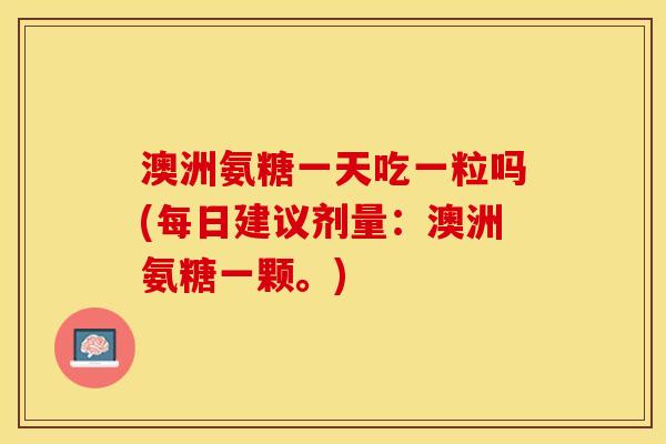 澳洲氨糖一天吃一粒吗(每日建议剂量：澳洲氨糖一颗。)