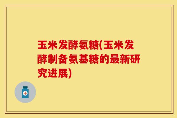 玉米发酵氨糖(玉米发酵制备氨基糖的最新研究进展)