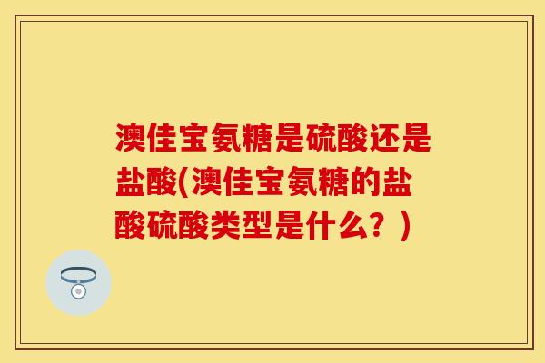 澳佳宝氨糖是硫酸还是盐酸(澳佳宝氨糖的盐酸硫酸类型是什么？)