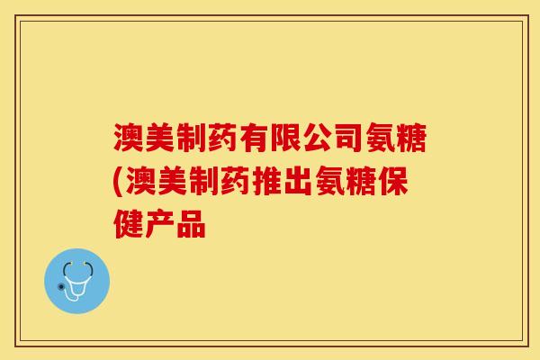 澳美制药有限公司氨糖(澳美制药推出氨糖保健产品