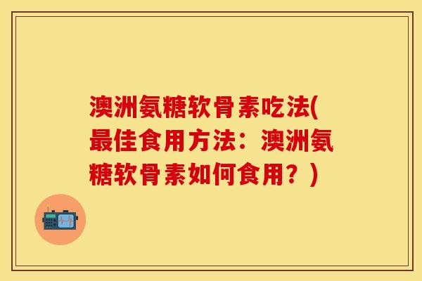 澳洲氨糖软骨素吃法(最佳食用方法：澳洲氨糖软骨素如何食用？)