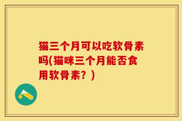猫三个月可以吃软骨素吗(猫咪三个月能否食用软骨素？)