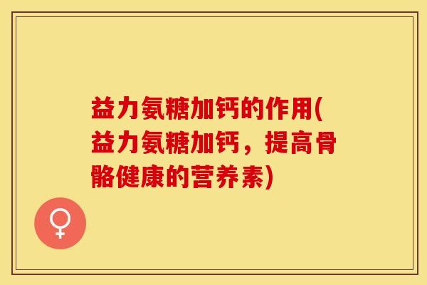 益力氨糖加钙的作用(益力氨糖加钙,提高骨骼健康的营养素) 益力氨糖加钙的作用(益力氨糖加钙,提高骨骼健康的营养素)