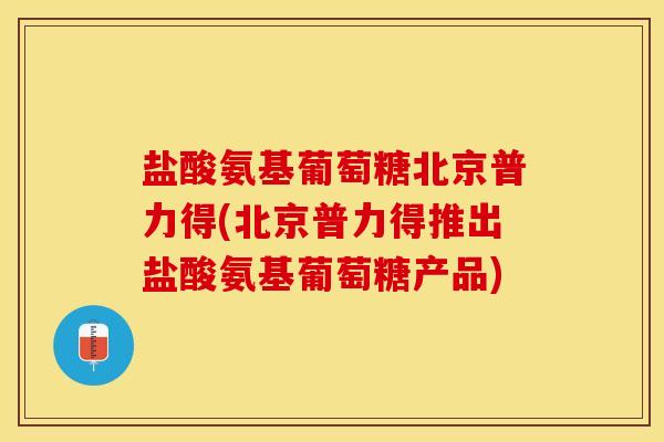 盐酸氨基葡萄糖北京普力得(北京普力得推出盐酸氨基葡萄糖产品)