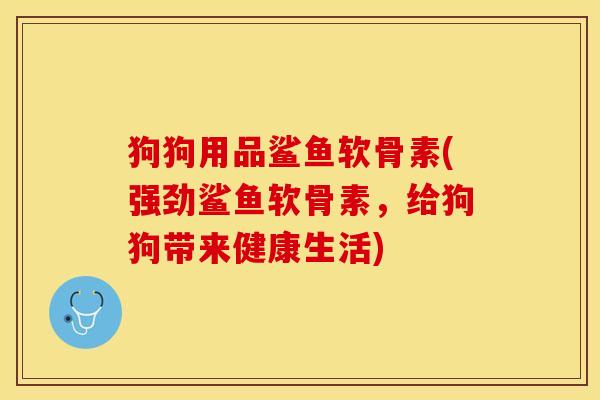 狗狗用品鲨鱼软骨素(强劲鲨鱼软骨素,给狗狗带来健康生活) 狗狗用品鲨鱼软骨素(强劲鲨鱼软骨素,给狗狗带来健康生活)