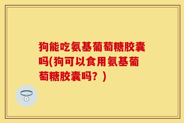 狗能吃氨基葡萄糖胶囊吗(狗可以食用氨基葡萄糖胶囊吗？)
