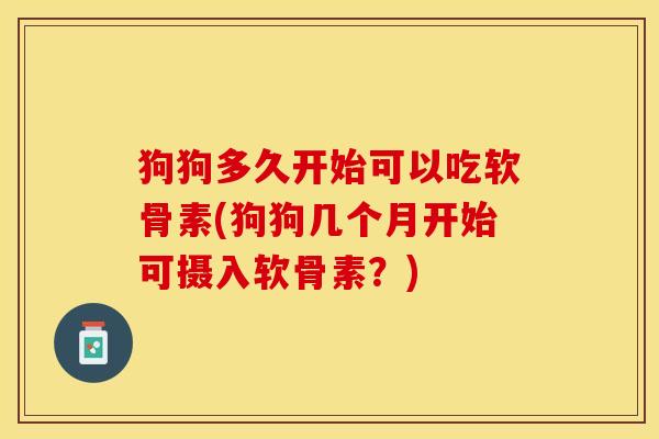 狗狗多久开始可以吃软骨素(狗狗几个月开始可摄入软骨素？)