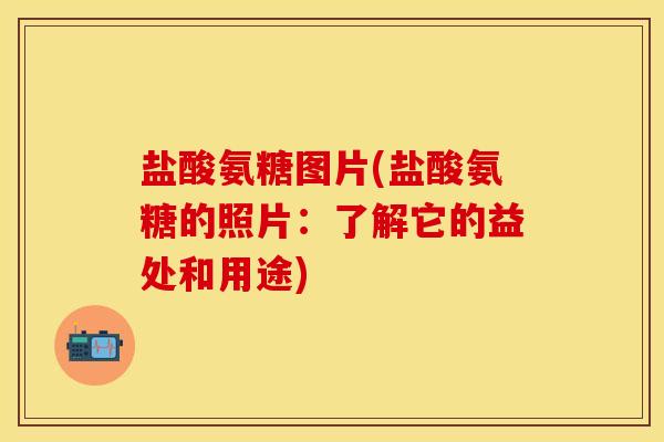 盐酸氨糖图片(盐酸氨糖的照片：了解它的益处和用途)