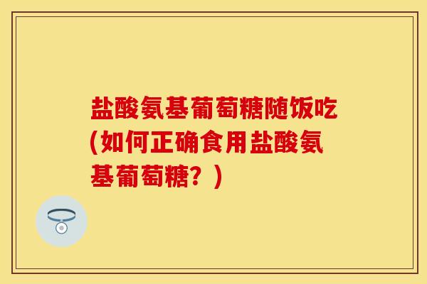 盐酸氨基葡萄糖随饭吃(如何正确食用盐酸氨基葡萄糖?) 盐酸氨基葡萄糖随饭吃(如何正确食用盐酸氨基葡萄糖?)