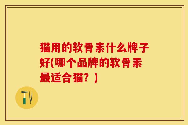 猫用的软骨素什么牌子好(哪个品牌的软骨素最适合猫？)