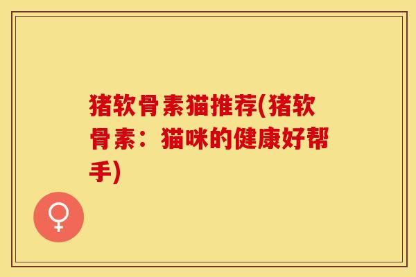 猪软骨素猫推荐(猪软骨素：猫咪的健康好帮手)
