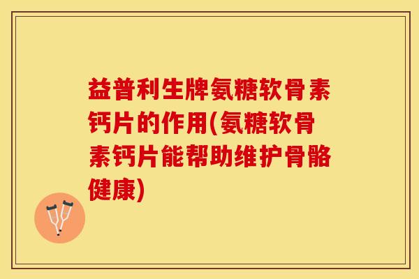 益普利生牌氨糖软骨素钙片的作用(氨糖软骨素钙片能帮助维护骨骼健康)