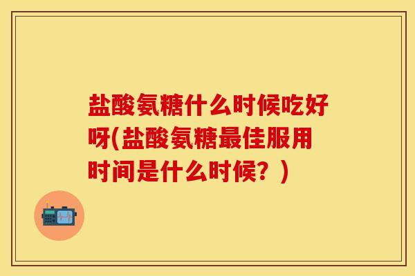 盐酸氨糖什么时候吃好呀(盐酸氨糖最佳服用时间是什么时候？)