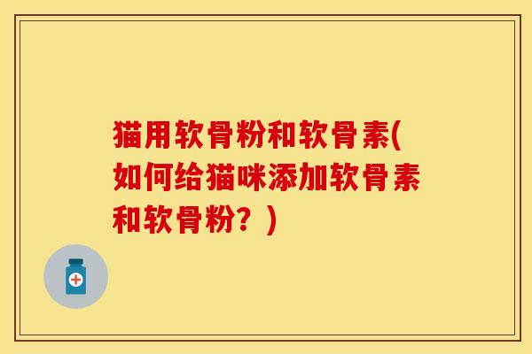 猫用软骨粉和软骨素(如何给猫咪添加软骨素和软骨粉？)