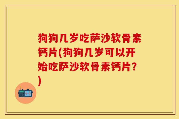 狗狗几岁吃萨沙软骨素钙片(狗狗几岁可以开始吃萨沙软骨素钙片？)
