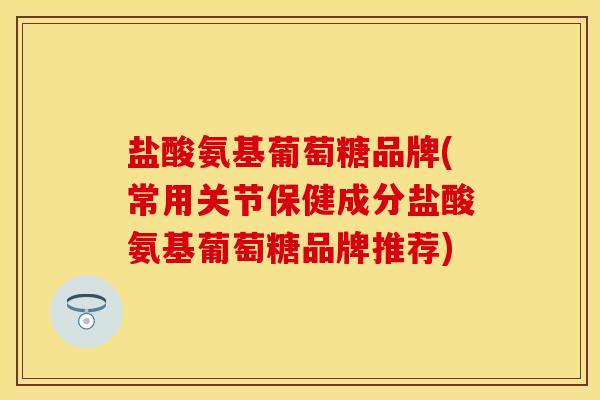 盐酸氨基葡萄糖品牌(常用关节保健成分盐酸氨基葡萄糖品牌推荐)