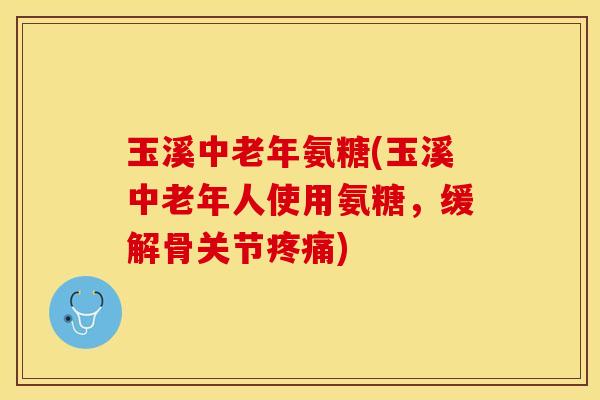 玉溪中老年氨糖(玉溪中老年人使用氨糖，缓解骨关节疼痛)