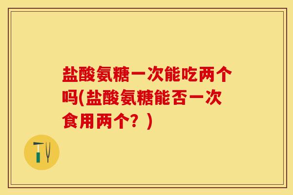盐酸氨糖一次能吃两个吗(盐酸氨糖能否一次食用两个？)