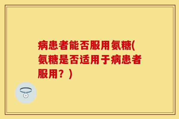 患者能否服用氨糖(氨糖是否适用于患者服用?) 患者能否服用氨糖(氨糖是否适用于患者服用?)