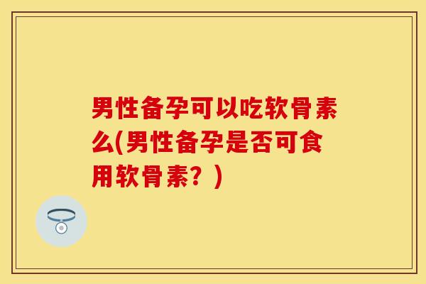 男性备孕可以吃软骨素么(男性备孕是否可食用软骨素？)