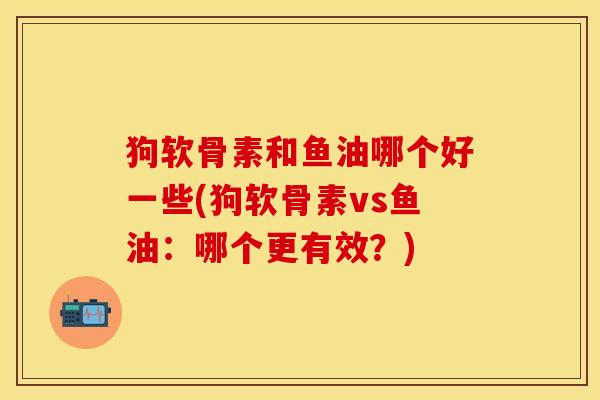 狗软骨素和鱼油哪个好一些(狗软骨素vs鱼油:哪个更有效?) 狗软骨素和鱼油哪个好一些(狗软骨素vs鱼油:哪个更有效?)
