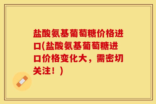 盐酸氨基葡萄糖价格进口(盐酸氨基葡萄糖进口价格变化大，需密切关注！)