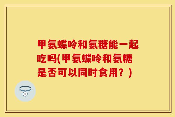 甲氨蝶呤和氨糖能一起吃吗(甲氨蝶呤和氨糖是否可以同时食用？)