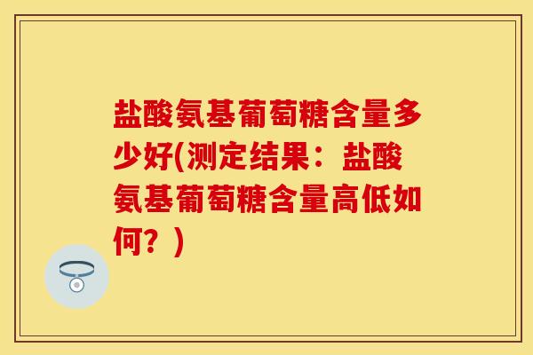 盐酸氨基葡萄糖含量多少好(测定结果：盐酸氨基葡萄糖含量高低如何？)