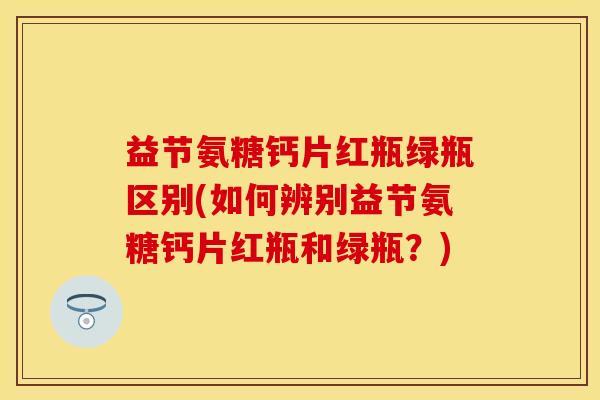 益节氨糖钙片红瓶绿瓶区别(如何辨别益节氨糖钙片红瓶和绿瓶？)