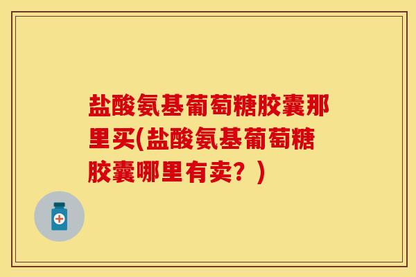 盐酸氨基葡萄糖胶囊那里买(盐酸氨基葡萄糖胶囊哪里有卖？)
