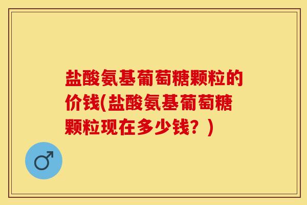 盐酸氨基葡萄糖颗粒的价钱(盐酸氨基葡萄糖颗粒现在多少钱？)