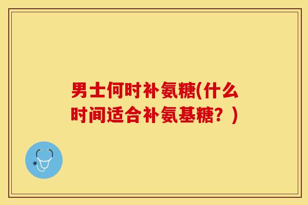 男士何时补氨糖(什么时间适合补氨基糖？)