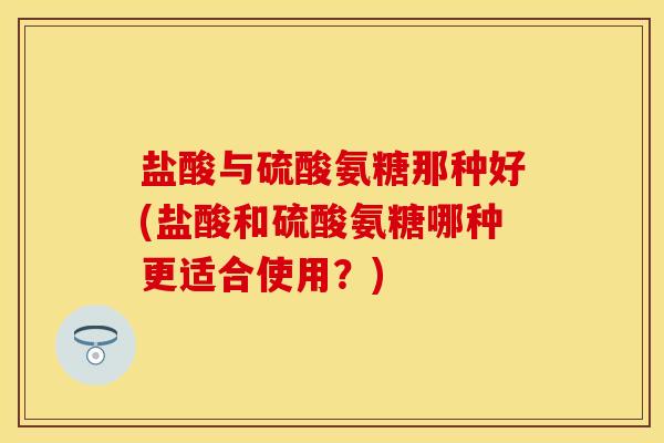 盐酸与硫酸氨糖那种好(盐酸和硫酸氨糖哪种更适合使用?) 盐酸与硫酸氨糖那种好(盐酸和硫酸氨糖哪种更适合使用?)