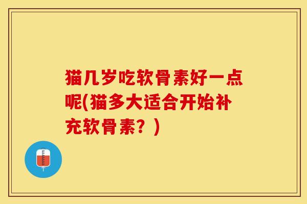 猫几岁吃软骨素好一点呢(猫多大适合开始补充软骨素?) 猫几岁吃软骨素好一点呢(猫多大适合开始补充软骨素?)