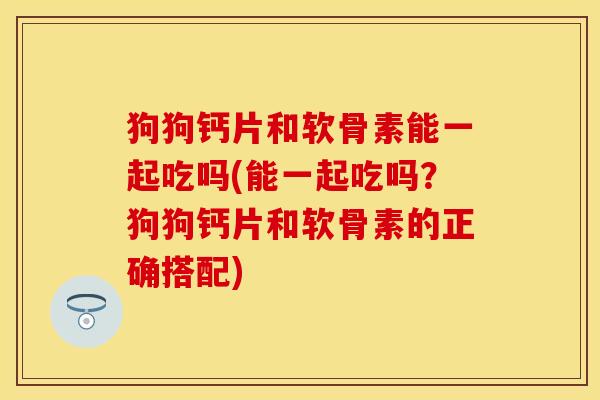 狗狗钙片和软骨素能一起吃吗(能一起吃吗？狗狗钙片和软骨素的正确搭配)