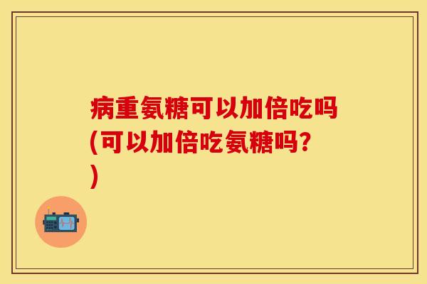 病重氨糖可以加倍吃吗(可以加倍吃氨糖吗？)