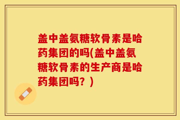 盖中盖氨糖软骨素是哈药集团的吗(盖中盖氨糖软骨素的生产商是哈药集团吗？)