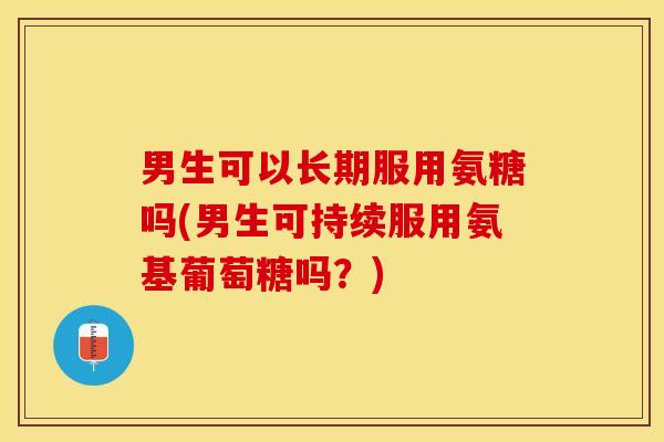 男生可以长期服用氨糖吗(男生可持续服用氨基葡萄糖吗？)
