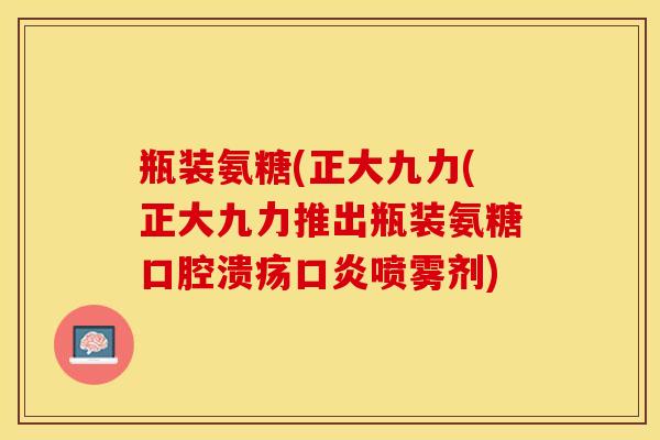 瓶装氨糖(正大九力(正大九力推出瓶装氨糖口腔溃疡口炎喷雾剂)