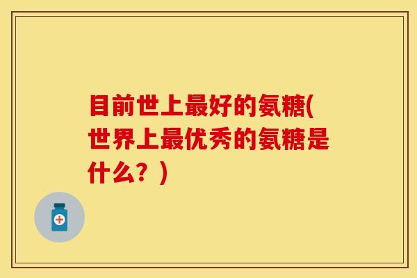 目前世上最好的氨糖(世界上最优秀的氨糖是什么？)