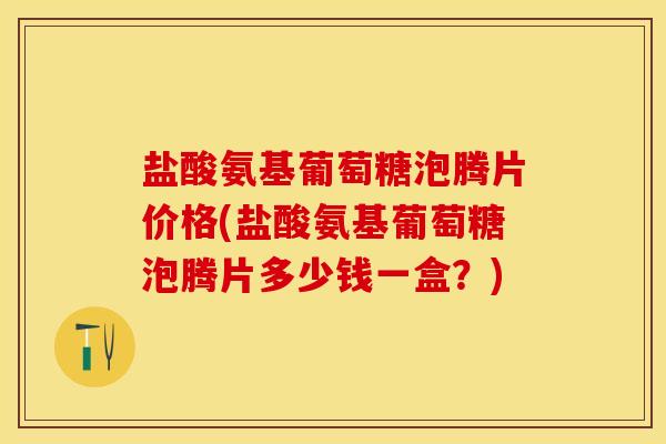 盐酸氨基葡萄糖泡腾片价格(盐酸氨基葡萄糖泡腾片多少钱一盒？)