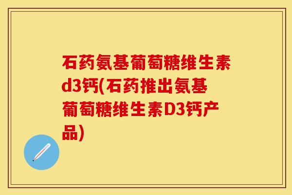 石药氨基葡萄糖维生素d3钙(石药推出氨基葡萄糖维生素D3钙产品)