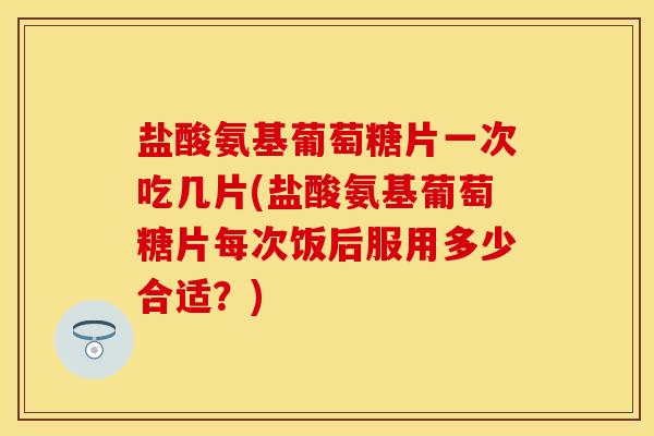 盐酸氨基葡萄糖片一次吃几片(盐酸氨基葡萄糖片每次饭后服用多少合适？)
