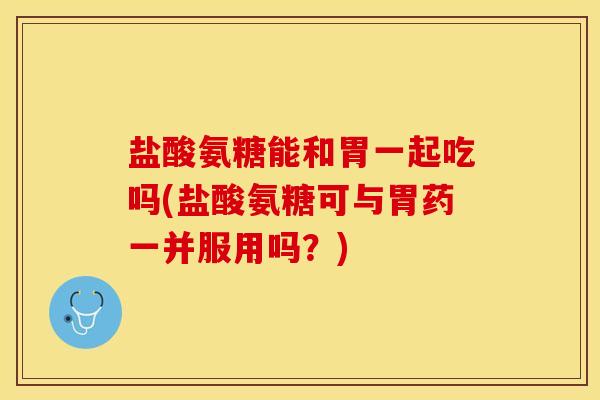 盐酸氨糖能和胃一起吃吗(盐酸氨糖可与胃药一并服用吗？)