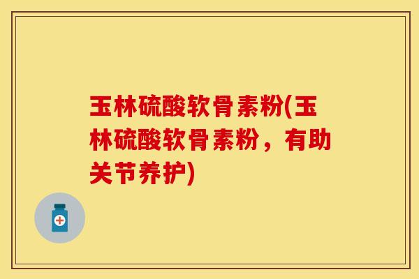 玉林硫酸软骨素粉(玉林硫酸软骨素粉，有助关节养护)