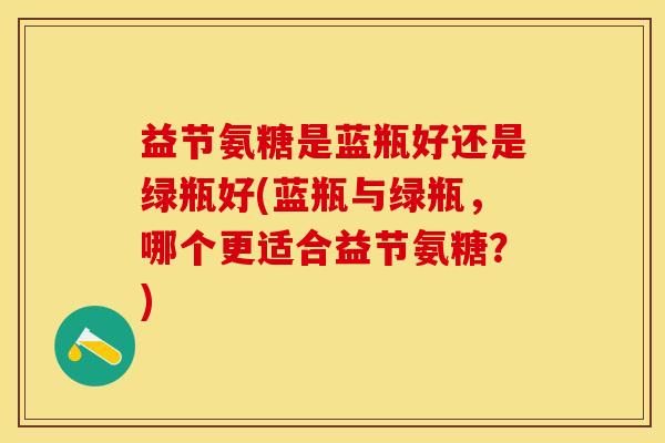 益节氨糖是蓝瓶好还是绿瓶好(蓝瓶与绿瓶，哪个更适合益节氨糖？)