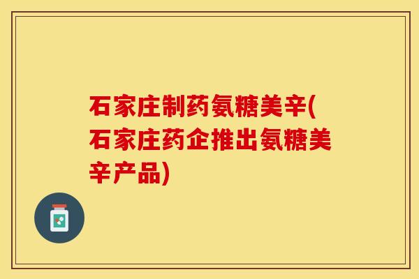 石家庄制药氨糖美辛(石家庄药企推出氨糖美辛产品)