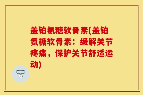 盖铂氨糖软骨素(盖铂氨糖软骨素：缓解关节疼痛，保护关节舒适运动)