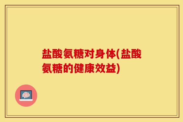 盐酸氨糖对身体(盐酸氨糖的健康效益)