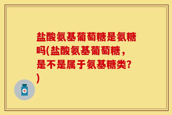 盐酸氨基葡萄糖是氨糖吗(盐酸氨基葡萄糖，是不是属于氨基糖类？)